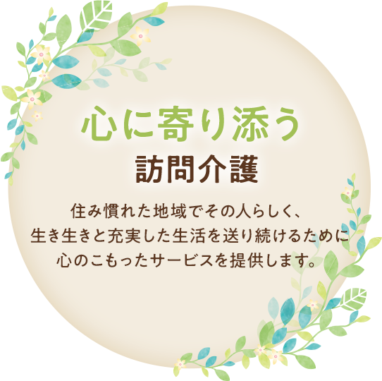 心に寄り添う訪問介護 住み慣れた地域でその人らしく、生き生きと充実した生活を送り続けるために心のこもったサービスを提供します。